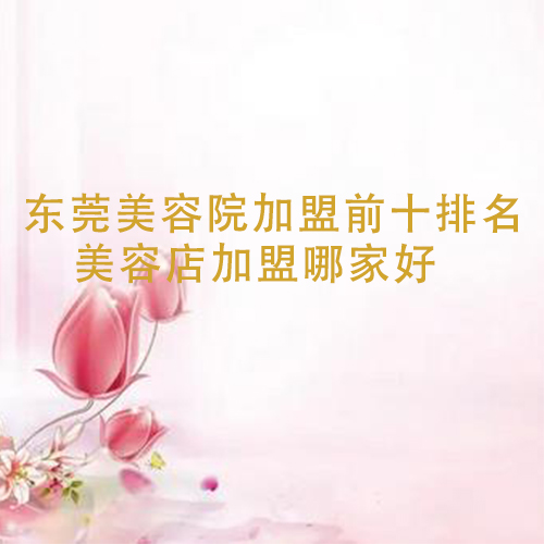 東莞美容院加盟前十排名，美容店加盟哪家好